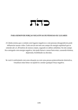 [128]
PARA REMOVER FORÇAS NEGATIVAS DE PESSOAS OU LUGARES
A Cabala ensina que o contato com lugares negativos e com pessoas desagradáveis pode
influenciar nossas vidas. Cada um de nós tem um campo de energia espiritual que se
estende até a 2, 20 metros de nossos corpos, segundo os sábios cabalistas. Se este campo
fica carregado com energia negativa, isto pode baixar o nosso bem-estar, causando tristeza,
depressão, hostilidade ou dúvidas.
Se você é confrontado com uma situação ou com uma pessoa potencialmente destrutiva,
visualizar estas letras vai ajudá-lo a anular qualquer força negativa.
 
