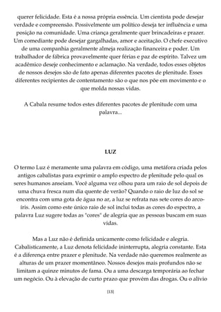 [13]
querer felicidade. Esta é a nossa própria essência. Um cientista pode desejar
verdade e compreensão. Possivelmente um político deseja ter influência e uma
posição na comunidade. Uma criança geralmente quer brincadeiras e prazer.
Um comediante pode desejar gargalhadas, amor e aceitação. O chefe executivo
de uma companhia geralmente almeja realização financeira e poder. Um
trabalhador de fábrica provavelmente quer férias e paz de espírito. Talvez um
acadêmico deseje conhecimento e aclamação. Na verdade, todos esses objetos
de nossos desejos são de fato apenas diferentes pacotes de plenitude. Esses
diferentes recipientes de contentamento são o que nos põe em movimento e o
que molda nossas vidas.
A Cabala resume todos estes diferentes pacotes de plenitude com uma
palavra...
LUZ
O termo Luz é meramente uma palavra em código, uma metáfora criada pelos
antigos cabalistas para exprimir o amplo espectro de plenitude pelo qual os
seres humanos anseiam. Você alguma vez olhou para um raio de sol depois de
uma chuva fresca num dia quente de verão? Quando o raio de luz do sol se
encontra com uma gota de água no ar, a luz se refrata nas sete cores do arco-
íris. Assim como este único raio de sol inclui todas as cores do espectro, a
palavra Luz sugere todas as "cores" de alegria que as pessoas buscam em suas
vidas.
Mas a Luz não é definida unicamente como felicidade e alegria.
Cabalisticamente, a Luz denota felicidade ininterrupta, alegria constante. Esta
é a diferença entre prazer e plenitude. Na verdade não queremos realmente as
alturas de um prazer momentâneo. Nossos desejos mais profundos não se
limitam a quinze minutos de fama. Ou a uma descarga temporária ao fechar
um negócio. Ou à elevação de curto prazo que provém das drogas. Ou o alívio
 