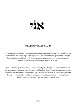 [130]
PARA REMOVER A EGOMANIA
A maior parte das pessoas vive sob a ilusão de que agimos livremente. Na verdade, somos
escravizados por nossos egos e por aspectos da existência material que têm base no ego.
Somos mantidos prisioneiros de nossos empregos, de nossos empréstimos, de nossas
roupas e de nossas necessidades de superar os outros.
Esta seqüência ajuda a destravar e remover as algemas do ego, nos oferecendo a maior
liberdade que uma pessoa pode alcançar — a liberdade do eu. Estas influências espirituais
imprimem dentro de nós a sabedoria e a força para resistir a trocar os verdadeiros prazeres
da vida — o casamento, os filhos, a amizade e a plenitude espiritual — pelos prazeres
fugazes gerados pela gratificação de nossos próprios egos.
 