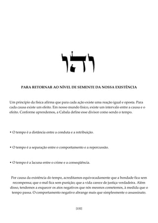 [132]
PARA RETORNAR AO NÍVEL DE SEMENTE DA NOSSA EXISTÊNCIA
Um princípio da física afirma que para cada ação existe uma reação igual e oposta. Para
cada causa existe um efeito. Em nosso mundo físico, existe um intervalo entre a causa e o
efeito. Conforme aprendemos, a Cabala define esse divisor como sendo o tempo.
• O tempo é a distância entre a conduta e a retribuição.
• O tempo é a separação entre o comportamento e a repercussão.
• O tempo é a lacuna entre o crime e a conseqüência.
Por causa da existência do tempo, acreditamos equivocadamente que a bondade fica sem
recompensa; que o mal fica sem punição; que a vida carece de justiça verdadeira. Além
disso, tendemos a esquecer os atos negativos que nós mesmos cometemos, à medida que o
tempo passa. O comportamento negativo abrange mais que simplesmente o assassinato.
 