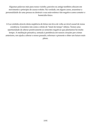 [133]
Algumas palavras más para nosso vizinho, parceiro ou amigo também colocam em
movimento o princípio de causa-e-efeito. Na verdade, em alguns casos, assassinar a
personalidade de uma pessoa ou destruir a sua auto-estima é tão negativo como cometer o
homicídio físico.
A Luz emitida através desta seqüência de letras nos leva de volta ao nível causal de nossa
existência. Considere isto como o efeito de "túnel do tempo" último. Temos uma
oportunidade de alterar positivamente as sementes negativas que plantamos há muito
tempo. A meditação pensativa, somada à penitência em nossos corações por crimes
anteriores, nos ajuda a alterar o nosso passado, reformar o presente e obter um futuro mais
pleno.
 