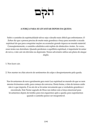[134]
A FORÇA PARA SE LEVANTAR DEPOIS DA QUEDA
Subir o caminho da espiritualidade talvez seja o desafio mais difícil que enfrentamos. O
Zohar diz que a pessoa precisa de muito mais grandeza e força para ascender a escada
espiritual do que para conquistar nações ou acumular grande riqueza no mundo material.
Conseqüentemente, o caminho cabalístico está repleto de obstáculos e testes. Às vezes,
esses testes nos derrubam. Quando perdemos o equilíbrio espiritual, é importante levantar
de novo, e não cair em dúvidas ou depressão. Nosso adversário utiliza um plano de ataque
duplo.
1. Nos fazer cair.
2. Nos manter no chão através de sentimentos de culpa e desapontamento pela queda.
Nos levantarmos de novo geralmente gera mais Luz espiritual no mundo do que se nem
mesmo tivéssemos caído, para começo de conversa. Desta forma, o fato de termos caído
não é o que importa. É no ato de se levantar novamente que a verdadeira grandeza é
encontrada. Este Nome sagrado de Deus nos imbui com a força emocional para
levantarmos depois do tombo; para nos erguermos após a queda; para suportarmos
quando o caminho parece ser insuportável.
 