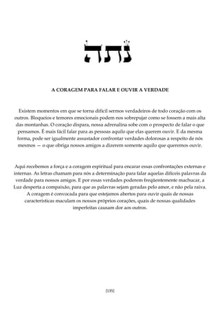 [135]
A CORAGEM PARA FALAR E OUVIR A VERDADE
Existem momentos em que se torna difícil sermos verdadeiros de todo coração com os
outros. Bloqueios e temores emocionais podem nos sobrepujar como se fossem a mais alta
das montanhas. O coração dispara, nossa adrenalina sobe com o prospecto de falar o que
pensamos. É mais fácil falar para as pessoas aquilo que elas querem ouvir. E da mesma
forma, pode ser igualmente assustador confrontar verdades dolorosas a respeito de nós
mesmos — o que obriga nossos amigos a dizerem somente aquilo que queremos ouvir.
Aqui recebemos a força e a coragem espiritual para encarar essas confrontações externas e
internas. As letras chamam para nós a determinação para falar aquelas difíceis palavras da
verdade para nossos amigos. E por essas verdades poderem freqüentemente machucar, a
Luz desperta a compaixão, para que as palavras sejam geradas pelo amor, e não pela raiva.
A coragem é convocada para que estejamos abertos para ouvir quais de nossas
características maculam os nossos próprios corações, quais de nossas qualidades
imperfeitas causam dor aos outros.
 