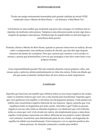 [136]
RESPONSABILIDADE
"Existe um antigo ensinamento transmitido pelo grande cabalista do século XVIII
conhecido como o Mestre do Bom Nome — em hebraico, o Baal Shem Tov:
Um homem ou uma mulher que realmente seja puro não consegue ver nenhum mal ou
injustiça em nenhuma outra pessoa. Tampouco uma alma pura pode escutar algo mau a
respeito de qualquer outra pessoa. Nenhum tipo de negatividade ou mal terá lugar na
consciência desta pessoa.
Portanto, afirma o Mestre do Bom Nome, quando as pessoas vêem erros ou malícia, devem
saber e compreender, sem nenhuma sombra de dúvida, que elas têm algo daquela
natureza má dentro de si próprias. Para que a pessoa que cometeu o erro corrija a si
mesma, a pessoa que testemunhou o erro ou que propagou o fato deve antes fazer a sua
própria correção.
Uma responsabilidade pesada! Nós não somente afetamos nossas próprias vidas, mas
nossas ações e palavras afetam profundamente as vidas dos outros. Existe um ditado que
diz que numa avalanche, nenhum floco de neve nunca se sente responsável.
O ESPELHO
Suponha que houvesse um espelho que refletisse todos os seus traços negativos de caráter,
todos os instintos reativos que você veio a este mundo para transformar. Suponha agora
que você quebrasse esse espelho e o dividisse em mil pequenos pedaços. Cada pedaço iria
refletir uma característica negativa diferente de sua natureza. Agora, suponha que você
espalhasse todos os fragmentos por toda a parte. Adivinhe o quê? Todas as pessoas
negativas em sua vida, todas as situações negativas e os obstáculos que você enfrenta,
todas as coisas que você vê de errado nos outros, são simplesmente peças a mais desse
espelho. Cada pedaço representa um reflexo diferente do seu próprio caráter. Quando
você conserta e transforma uma determinada parte do seu caráter, um fragmento do
espelho irá refletir essa transformação. Você começará a ver os aspectos positivos das
outras pessoas. As situações começarão a mudar para melhor.
 