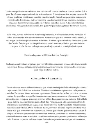 [137]
Lembre-se que tudo que existe em sua vida está ali por um motivo, e por um motivo único:
para lhe oferecer a oportunidade de se transformar. A transformação é a única maneira de
efetuar mudança positiva em sua vida e neste mundo. Pare de desperdiçar a sua energia
encontrando defeitos nos outros. Comece a transformação interna. Comece a buscar as
situações desconfortáveis na vida e a evitar os caminhos fáceis. A Luz só poderá ser
encontrada nas águas turvas da vida. Por quê? Porque mares agitados despertam reações.
Está certo, haverá turbulência durante algum tempo. Você será esmurrado por todos os
lados, inicialmente. Mas se você mantiver a certeza de que está somente sendo testado, e
não reagir, os mares rapidamente se acalmarão. E é então que você virá a conhecer o poder
da Cabala. É então que você experimentará uma Luz extraordinária que tem tentado
chegar a você e lhe dar tudo que sempre desejou, desde o princípio dos tempos.
E assim, chegamos ao Décimo Terceiro Princípio:
Todas as características negativas que você identifica em outras pessoas são simplesmente
um reflexo de suas próprias características negativas. Somente consertando a si mesmo
você pode mudar os outros.
CONCLUSÃO: VÁ E APRENDA
Tentar viver as nossas vidas de maneira que se assuma responsabilidade completa talvez
seja a mais difícil de todas as tarefas. Nosso adversário estará presente a cada passo do
caminho. Ele torna a fofoca tentadora e prazerosa. Torna muito melhor encontrar erros nos
outros do que olhar no espelho e encontrar esses mesmos erros em nós mesmos. Nosso
adversário nos cega para as nossas próprias falhas. Encontramos uma extrema dificuldade
para detectá-las, quanto mais para admiti-las. Portanto, aqui vão alguns conselhos de
místicos que dominaram os segredos do nosso universo misterioso: Não podemos mais
nos considerar vítimas. Deste ponto em diante, devemos assumir responsabilidade pelas
coisas más que acontecem em nossas vidas. Temos que admitir que nós somos a causa. É
chegada a hora de perceber que somente nós mesmos, consciente ou inconscientemente,
através de nossas ações anteriores, convidamos situações e pessoas para nossas vidas que
irão iluminar e apontar todos os traços destrutivos que estamos aqui para transformar.
 