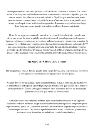 [138]
Isto representa uma mudança profunda e dramática na consciência humana. Vai contra
todas as inclinações e tendências naturais de nossa natureza instintiva. Significa que nós
somos a causa de cada momento caótico da vida. Significa que reconhecemos a nós
mesmos como a causa de nosso próprio infortúnio. Caso você tenha se esquecido, ser a
causa é um dos principais atributos de ser proativo. E, conforme aprendemos ao longo
deste livro, nos tornar proativos é o objetivo último de nossa existência.
Desta forma, quando transcendermos além do poder de impulso inato; quando nos
elevarmos acima da força impelidora do instinto animal; quando pararmos de apontar o
dedo da culpa para o outro e, ao invés disto, fecharmos o punho e acertarmos um golpe de
atordoar no verdadeiro adversário no jogo da vida, faremos contato com o domínio do 99
por cento. Iremos nos conectar com uma emanação da Luz infinita, ilimitada. Teremos
invocado o poder infinito de Deus para nossas vidas. E então, o impressionante poder de
mudar toda e qualquer coisa será, imediatamente, colocado nas palmas de nossas mãos.
QUANDO ESTÁ TUDO DITO E FEITO
Há um princípio final, o décimo quarto, para o jogo da vida. Este segredo único incorpora
e abrange todos os princípios que aprendemos até este ponto.
No caso de você ter dificuldade para rememorar todas as lições apresentadas neste livro,
os cabalistas nos entregaram um pedaço singular de sabedoria que contém em si todos os
outros princípios. É como um segredo mágico, e nos é revelado através de uma antiga
parábola cabalística, que é mais ou menos assim:
Um aluno vai ao seu venerado mestre e pede a ele que lhe revele todos os segredos
sublimes e todos os mistérios magníficos do cosmos no curto espaço de tempo em que se
equilibra numa perna só. O eminente mestre é um dos maiores gigantes espirituais que já
caminhou por esta terra. Ao escutar o pedido do ávido aluno, considera a questão com
muito cuidado. Seus olhos então brilham com infinita sabedoria...
 