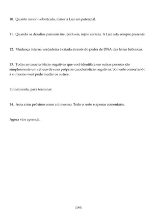 [140]
10. Quanto maior o obstáculo, maior a Luz em potencial.
11. Quando os desafios parecem insuperáveis, injete certeza. A Luz está sempre presente!
12. Mudança interna verdadeira é criada através do poder de DNA das letras hebraicas.
13. Todas as características negativas que você identifica em outras pessoas são
simplesmente um reflexo de suas próprias características negativas. Somente consertando
a si mesmo você pode mudar os outros.
E finalmente, para terminar:
14. Ama a teu próximo como a ti mesmo. Todo o resto é apenas comentário.
Agora vá e aprenda.
 