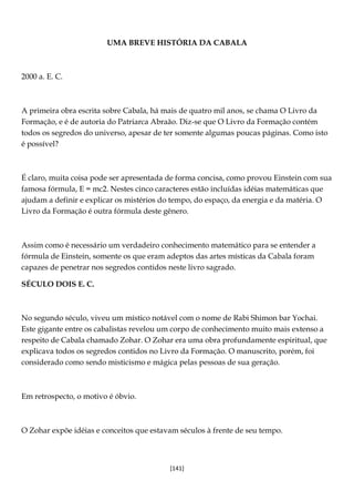 [141]
UMA BREVE HISTÓRIA DA CABALA
2000 a. E. C.
A primeira obra escrita sobre Cabala, há mais de quatro mil anos, se chama O Livro da
Formação, e é de autoria do Patriarca Abraão. Diz-se que O Livro da Formação contém
todos os segredos do universo, apesar de ter somente algumas poucas páginas. Como isto
é possível?
É claro, muita coisa pode ser apresentada de forma concisa, como provou Einstein com sua
famosa fórmula, E = mc2. Nestes cinco caracteres estão incluídas idéias matemáticas que
ajudam a definir e explicar os mistérios do tempo, do espaço, da energia e da matéria. O
Livro da Formação é outra fórmula deste gênero.
Assim como é necessário um verdadeiro conhecimento matemático para se entender a
fórmula de Einstein, somente os que eram adeptos das artes místicas da Cabala foram
capazes de penetrar nos segredos contidos neste livro sagrado.
SÉCULO DOIS E. C.
No segundo século, viveu um místico notável com o nome de Rabi Shimon bar Yochai.
Este gigante entre os cabalistas revelou um corpo de conhecimento muito mais extenso a
respeito de Cabala chamado Zohar. O Zohar era uma obra profundamente espiritual, que
explicava todos os segredos contidos no Livro da Formação. O manuscrito, porém, foi
considerado como sendo misticismo e mágica pelas pessoas de sua geração.
Em retrospecto, o motivo é óbvio.
O Zohar expõe idéias e conceitos que estavam séculos à frente de seu tempo.
 