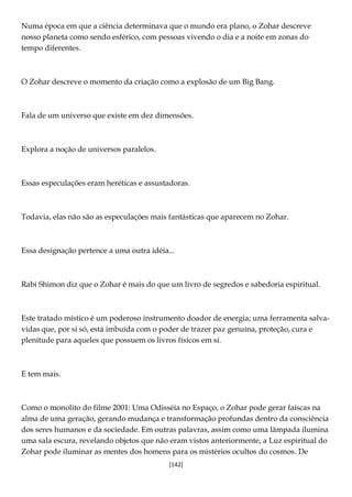 [142]
Numa época em que a ciência determinava que o mundo era plano, o Zohar descreve
nosso planeta como sendo esférico, com pessoas vivendo o dia e a noite em zonas do
tempo diferentes.
O Zohar descreve o momento da criação como a explosão de um Big Bang.
Fala de um universo que existe em dez dimensões.
Explora a noção de universos paralelos.
Essas especulações eram heréticas e assustadoras.
Todavia, elas não são as especulações mais fantásticas que aparecem no Zohar.
Essa designação pertence a uma outra idéia...
Rabi Shimon diz que o Zohar é mais do que um livro de segredos e sabedoria espiritual.
Este tratado místico é um poderoso instrumento doador de energia; uma ferramenta salva-
vidas que, por si só, está imbuída com o poder de trazer paz genuína, proteção, cura e
plenitude para aqueles que possuem os livros físicos em si.
E tem mais.
Como o monolito do filme 2001: Uma Odisséia no Espaço, o Zohar pode gerar faíscas na
alma de uma geração, gerando mudança e transformação profundas dentro da consciência
dos seres humanos e da sociedade. Em outras palavras, assim como uma lâmpada ilumina
uma sala escura, revelando objetos que não eram vistos anteriormente, a Luz espiritual do
Zohar pode iluminar as mentes dos homens para os mistérios ocultos do cosmos. De
 