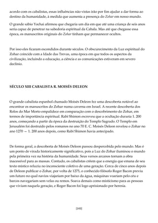[143]
acordo com os cabalistas, essas influências não vistas irão por fim ajudar a dar forma ao
destino da humanidade, à medida que aumenta a presença do Zohar em nosso mundo.
O grande sábio Yochai afirmou que chegaria um dia em que até uma criança de seis anos
seria capaz de penetrar na sabedoria espiritual da Cabala. Mas até que chegasse essa
época, os manuscritos originais do Zohar tinham que permanecer ocultos.
Por isso eles ficaram escondidos durante séculos. O obscurecimento da Luz espiritual do
Zohar coincide com a Idade das Trevas, uma época em que todos os aspectos da
civilização, incluindo a educação, a ciência e as comunicações estiveram em severo
declínio.
SÉCULO XIII CABALISTA R. MOISÉS DELEON
O grande cabalista espanhol chamado Moisés Deleon fez uma descoberta notável ao
encontrar os manuscritos do Zohar numa caverna em Israel. A recente descoberta dos
Rolos do Mar Morto empalidece em comparação com o descobrimento do Zohar, em
termos de importância espiritual. Rabi Shimon escreveu que a ocultação duraria 1. 200
anos, começando a partir da época da destruição do Templo Sagrado. O Templo em
Jerusalém foi destruído pelos romanos no ano 70 E. C. Moisés Deleon revelou o Zohar no
ano 1270 — 1. 200 anos depois, como Rabi Shimon havia antecipado.
De forma geral, a descoberta de Moisés Deleon passou despercebida pelo mundo. Mas é
um ponto de virada historicamente significativo, pois a Luz do Zohar iluminou o mundo
pela primeira vez na história da humanidade. Seus versos arcanos tornam a obra
inacessível para as massas. Contudo, os cabalistas crêem que a energia que emana de seu
texto místico reluziu no inconsciente coletivo de uma geração. Cerca de cinco anos depois
de Deleon publicar o Zohar, por volta de 1275, o conhecido filósofo Roger Bacon previu
um futuro no qual navios viajariam por baixo da água, máquinas voariam pelo céu e
barcos navegariam sem velas ou remos. Soava demais como misticismo para as pessoas
que viviam naquela geração, e Roger Bacon foi logo aprisionado por heresia.
 