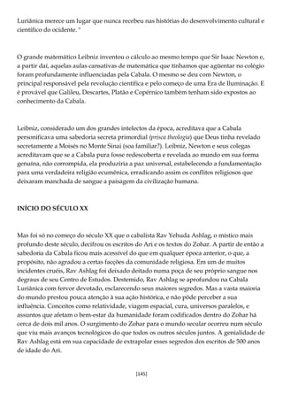 [145]
Luriânica merece um lugar que nunca recebeu nas histórias do desenvolvimento cultural e
científico do ocidente. "
O grande matemático Leibniz inventou o cálculo ao mesmo tempo que Sir Isaac Newton e,
a partir daí, aquelas aulas cansativas de matemática que tínhamos que agüentar no colégio
foram profundamente influenciadas pela Cabala. O mesmo se deu com Newton, o
principal responsável pela revolução científica e pelo começo de uma Era de Iluminação. E
é provável que Galileu, Descartes, Platão e Copérnico também tenham sido expostos ao
conhecimento da Cabala.
Leibniz, considerado um dos grandes intelectos da época, acreditava que a Cabala
personificava uma sabedoria secreta primordial (prisca theologia) que Deus tinha revelado
secretamente a Moisés no Monte Sinai (soa familiar?). Leibniz, Newton e seus colegas
acreditavam que se a Cabala pura fosse redescoberta e revelada ao mundo em sua forma
genuína, não corrompida, ela produziria a paz universal, estabelecendo a fundamentação
para uma verdadeira religião ecumênica, erradicando assim os conflitos religiosos que
deixaram manchada de sangue a paisagem da civilização humana.
INÍCIO DO SÉCULO XX
Mas foi só no começo do século XX que o cabalista Rav Yehuda Ashlag, o místico mais
profundo deste século, decifrou os escritos do Ari e os textos do Zohar. A partir de então a
sabedoria da Cabala ficou mais acessível do que em qualquer época anterior, o que, a
propósito, não agradou a certas facções da comunidade religiosa. Em um de muitos
incidentes cruéis, Rav Ashlag foi deixado deitado numa poça de seu próprio sangue nos
degraus de seu Centro de Estudos. Destemido, Rav Ashlag se aprofundou na Cabala
Luriânica com fervor devotado, esclarecendo seus maiores segredos. Mas a vasta maioria
do mundo prestou pouca atenção à sua ação histórica, e não pôde perceber a sua
influência. Conceitos como relatividade, viagem espacial, cura, universos paralelos, e
assuntos que afetam o bem-estar da humanidade foram codificados dentro do Zohar há
cerca de dois mil anos. O surgimento do Zohar para o mundo secular ocorreu num século
que viu mais avanços tecnológicos do que todos os outros séculos juntos. A genialidade de
Rav Ashlag está em sua capacidade de extrapolar esses segredos dos escritos de 500 anos
de idade do Ari.
 