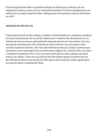 [146]
O maior legado deste sábio é a primeira tradução do Zohar para o hebraico, do seu
original em aramaico, junto com seu conhecido comentário. De forma adequada para um
homem de sua estatura espiritual, Rav Ashlag deixou este mundo na noite de Yom Kipur,
em 1955.
MEADOS DO SÉCULO XX
O principal discípulo de Rav Ashlag, o cabalista Yehuda Brandwein, completou e publicou
os escritos monumentais de seu mestre. Embora pio e ortodoxo, Rav Brandwein era um
homem das classes comuns, principalmente daquelas privadas de seus direitos. Era uma
alma gentil e humilde que subia andaimes de obras durante o dia, para depois subir
mundos espirituais elevados, sob o luar. Rav Brandwein abraçava a todas as pessoas que
encontrava, sem se preocupar com sua observância religiosa ou a ausência dela, com amor
e aceitação incondicional. Ele evocava um amor profundo em todos aqueles com quem
entrava em contato. Tanto ateus quanto devotos fiéis tinham grande reverência por ele.
Rav Brandwein deixou este mundo em 1969, depois de ter passado a tocha sagrada para
seu querido aluno, o cabalista Rav Berg.
 