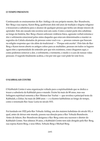 [147]
O TEMPO PRESENTE
Continuando os ensinamentos de Rav Ashlag e de seu próprio mestre, Rav Brandwein,
Rav Berg e sua esposa, Karen Berg, quebraram dois mil anos de tradição e dogma religioso
e trouxeram a sabedoria para o alcance de qualquer pessoa que tenha um desejo sincero de
aprender. Este ato ousado não ocorreu sem um custo. Como a maior parte dos cabalistas
ao longo da história, Rav Berg e Karen sofreram violência física, agressão verbal extrema e
dor e sofrimento emocional pelas mãos daqueles que estavam determinados a manter os
segredos da Cabala afastados de pessoas como você e eu — pessoas comuns que buscam
na religião respostas que vão além do tradicional — "Porque está escrito". Pelo fato de Rav
Berg e Karen terem aberto os antigos cofres para as multidões, pessoas em todos os lugares
agora têm a oportunidade de entender por que nós existimos, como chegamos aqui, e
como podemos remover a dor, o sofrimento, o tormento, o medo e o caos de nossas vidas
pessoais. O segredo finalmente acabou, e foi por isto que você pôde ler este livro.
O KABBALAH CENTRE
O Kabbalah Centre é uma organização voltada para a espiritualidade que se dedica a
trazer a sabedoria da Kabbalah para o mundo. Existe há mais de 80 anos, mas sua
linhagem espiritual remonta a Rav Shimon bar Yochai — que revelou o principal texto da
Kabbalah, o Zohar, há mais de 2000 anos — e a ilustres kabbalistas ao longo do tempo,
como o renomado Rav Isaac Luria no século XVI.
Foi fundado em 1922 pelo Rav Yehuda Ashlag, um dos maiores kabalistas do século XX, o
qual, antes de deixar este mundo, passou sua direção para o Rav Yehuda Brandwein.
Antes de falecer, Rav Brandwein designou o Rav Berg como seu sucessor e diretor do
Kabbalah Centre. Nos últimos 30 anos, o Kabbalah Centre tem sido dirigido pelo Rav Berg,
sua esposa Karen Berg, e seus filhos, Yehuda Berg e Michael Berg.
 