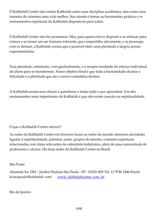 [148]
O Kabbalah Centre não ensina Kabbalah como uma disciplina acadêmica, mas como uma
maneira de criarmos uma vida melhor. Sua missão é tornar as ferramentas práticas e os
ensinamentos espirituais da Kabbalah disponíveis para todos.
O Kabbalah Centre não faz promessas. Mas, para quem estiver disposto a se esforçar para
crescer e se tornar um ser humano tolerante, que compartilha ativamente, e se preocupa
com os demais, a Kabbalah ensina que é possível obter uma plenitude e alegria jamais
experimentadas.
Essa plenitude, entretanto, vem gradualmente, e é sempre resultado do esforço individual
do aluno para se transformar. Nosso objetivo final é que toda a humanidade alcance a
felicidade e a plenitude que são o nosso verdadeiro destino.
A Kabbalah ensina seus alunos a questionar e testar tudo o que aprendem. Um dos
ensinamentos mais importantes da Kabbalah é que não existe coerção na espiritualidade.
O que o Kabbalah Centre oferece?
As sedes do Kabbalah Centre em diversos locais ao redor do mundo oferecem atividades
ligadas à espiritualidade, palestras, aulas, grupos de estudos, conexões espirituais
relacionadas com datas relevantes do calendário kabalistico, além de uma comunidade de
professores e alunos. Há duas sedes do Kabbalah Centre no Brasil:
São Paulo
Alameda Itu 1561 - Jardim Paulista São Paulo - SP - 01421-005 Tel: 11 9746 1846 Email:
kcsaopaulo@kabbalah. com www. kabbalahcentre. com. br
Rio de Janeiro
 
