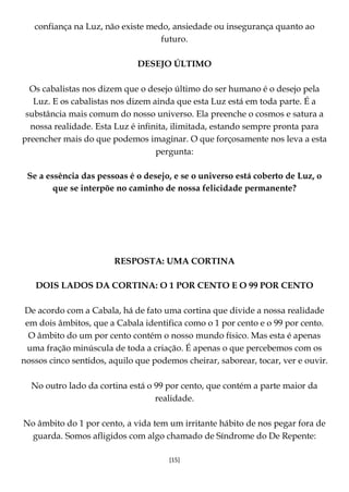 [15]
confiança na Luz, não existe medo, ansiedade ou insegurança quanto ao
futuro.
DESEJO ÚLTIMO
Os cabalistas nos dizem que o desejo último do ser humano é o desejo pela
Luz. E os cabalistas nos dizem ainda que esta Luz está em toda parte. É a
substância mais comum do nosso universo. Ela preenche o cosmos e satura a
nossa realidade. Esta Luz é infinita, ilimitada, estando sempre pronta para
preencher mais do que podemos imaginar. O que forçosamente nos leva a esta
pergunta:
Se a essência das pessoas é o desejo, e se o universo está coberto de Luz, o
que se interpõe no caminho de nossa felicidade permanente?
RESPOSTA: UMA CORTINA
DOIS LADOS DA CORTINA: O 1 POR CENTO E O 99 POR CENTO
De acordo com a Cabala, há de fato uma cortina que divide a nossa realidade
em dois âmbitos, que a Cabala identifica como o 1 por cento e o 99 por cento.
O âmbito do um por cento contém o nosso mundo físico. Mas esta é apenas
uma fração minúscula de toda a criação. É apenas o que percebemos com os
nossos cinco sentidos, aquilo que podemos cheirar, saborear, tocar, ver e ouvir.
No outro lado da cortina está o 99 por cento, que contém a parte maior da
realidade.
No âmbito do 1 por cento, a vida tem um irritante hábito de nos pegar fora de
guarda. Somos afligidos com algo chamado de Síndrome do De Repente:
 