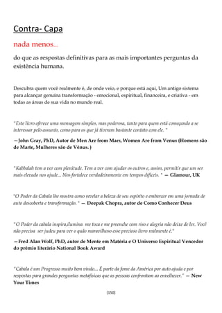 [150]
Contra- Capa
nada menos...
do que as respostas definitivas para as mais importantes perguntas da
existência humana.
Descubra quem você realmente é, de onde veio, e porque está aqui, Um antigo sistema
para alcançar genuína transformação - emocional, espiritual, financeira, e criativa - em
todas as áreas de sua vida no mundo real.
"Este livro oferece uma mensagem simples, mas poderosa, tanto para quem está começando a se
interessar pelo assunto, como para os que já tiveram bastante contato com ele. "
—John Gray, PhD, Autor de Men Are from Mars, Women Are from Venus (Homens são
de Marte, Mulheres são de Vênus. )
"Kabbalah tem a ver com plenitude. Tem a ver com ajudar os outros e, assim, permitir que um ser
mais elevado nos ajude... Nos fortalece verdadeiramente em tempos difíceis. " — Glamour, UK
"O Poder da Cabala lhe mostra como revelar a beleza de seu espírito e embarcar em uma jornada de
auto descoberta e transformação. " — Deepak Chopra, autor de Como Conhecer Deus
"O Poder da cabala inspira,ilumina me toca e me preenche com riso e alegria não deixe de ler. Você
não precisa ser judeu para ver o quão maravilhoso esse precioso livro realmente é."
—Fred Alan Wolf, PhD, autor de Mente em Matéria e O Universo Espiritual Vencedor
do prêmio literário National Book Award
“Cabala é um Progresso muito bem vindo... É parte da fome da América por auto ajuda e por
respostas para grandes perguntas metafísicas que as pessoas confrontam ao envelhecer.” — New
Your Times
 