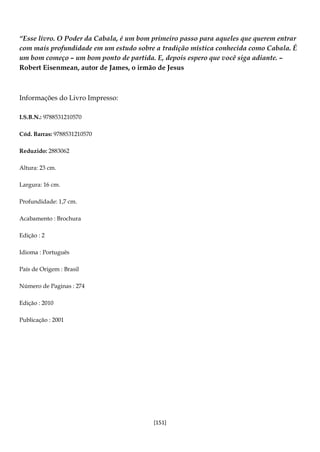 [151]
“Esse livro. O Poder da Cabala, é um bom primeiro passo para aqueles que querem entrar
com mais profundidade em um estudo sobre a tradição mística conhecida como Cabala. É
um bom começo – um bom ponto de partida. E, depois espero que você siga adiante. –
Robert Eisenmean, autor de James, o irmão de Jesus
Informações do Livro Impresso:
I.S.B.N.: 9788531210570
Cód. Barras: 9788531210570
Reduzido: 2883062
Altura: 23 cm.
Largura: 16 cm.
Profundidade: 1,7 cm.
Acabamento : Brochura
Edição : 2
Idioma : Português
País de Origem : Brasil
Número de Paginas : 274
Edição : 2010
Publicação : 2001
 