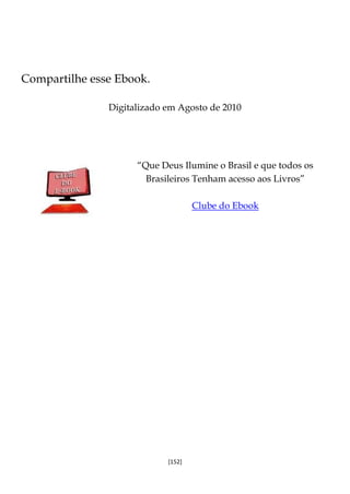 [152]
Compartilhe esse Ebook.
Digitalizado em Agosto de 2010
“Que Deus Ilumine o Brasil e que todos os
Brasileiros Tenham acesso aos Livros”
Clube do Ebook
 