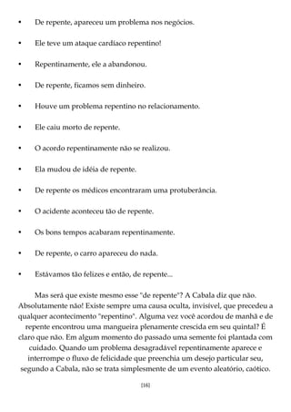 [16]
• De repente, apareceu um problema nos negócios.
• Ele teve um ataque cardíaco repentino!
• Repentinamente, ele a abandonou.
• De repente, ficamos sem dinheiro.
• Houve um problema repentino no relacionamento.
• Ele caiu morto de repente.
• O acordo repentinamente não se realizou.
• Ela mudou de idéia de repente.
• De repente os médicos encontraram uma protuberância.
• O acidente aconteceu tão de repente.
• Os bons tempos acabaram repentinamente.
• De repente, o carro apareceu do nada.
• Estávamos tão felizes e então, de repente...
Mas será que existe mesmo esse "de repente"? A Cabala diz que não.
Absolutamente não! Existe sempre uma causa oculta, invisível, que precedeu a
qualquer acontecimento "repentino". Alguma vez você acordou de manhã e de
repente encontrou uma mangueira plenamente crescida em seu quintal? É
claro que não. Em algum momento do passado uma semente foi plantada com
cuidado. Quando um problema desagradável repentinamente aparece e
interrompe o fluxo de felicidade que preenchia um desejo particular seu,
segundo a Cabala, não se trata simplesmente de um evento aleatório, caótico.
 