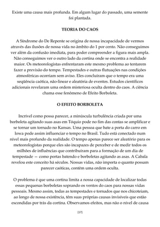 [17]
Existe uma causa mais profunda. Em algum lugar do passado, uma semente
foi plantada.
TEORIA DO CAOS
A Síndrome do De Repente se origina de nossa incapacidade de vermos
através das ilusões de nossa vida no âmbito do 1 por cento. Não conseguimos
ver além da confusão imediata, para poder compreender a figura mais ampla.
Não conseguimos ver o outro lado da cortina onde se encontra a realidade
maior. Os meteorologistas enfrentaram este mesmo problema ao tentarem
fazer a previsão do tempo. Tempestades e outras flutuações nas condições
atmosféricas ocorriam sem aviso. Eles concluíram que o tempo era uma
seqüência caótica, não-linear e aleatória de eventos. Estudos científicos
adicionais revelaram uma ordem misteriosa oculta dentro do caos. A ciência
chama esse fenômeno de Efeito Borboleta.
O EFEITO BORBOLETA
Incrível como possa parecer, a minúscula turbulência criada por uma
borboleta agitando suas asas em Tóquio pode no fim das contas se amplificar e
se tornar um tornado no Kansas. Uma pessoa que bate a porta do carro em
Iowa pode assim influenciar o tempo no Brasil. Tudo está conectado num
nível mais profundo da realidade. O tempo apenas parece ser aleatório para os
meteorologistas porque eles são incapazes de perceber e de medir todos os
milhões de influências que contribuíram para a formação de um dia de
tempestade — como portas batendo e borboletas agitando as asas. A Cabala
revelou este conceito há séculos. Nossas vidas, não importa o quanto possam
parecer caóticas, contêm uma ordem oculta.
O problema é que uma cortina limita a nossa capacidade de localizar todas
essas pequenas borboletas soprando os ventos do caos para nossas vidas
pessoais. Mesmo assim, todas as tempestades e tornados que nos chicoteiam,
ao longo de nossa existência, têm suas próprias causas invisíveis que estão
escondidas por trás da cortina. Observamos efeitos, mas não o nível de causa
 