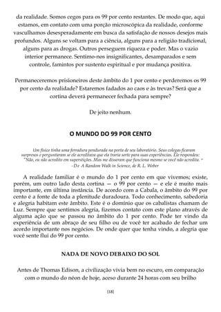 [18]
da realidade. Somos cegos para os 99 por cento restantes. De modo que, aqui
estamos, em contato com uma porção microscópica da realidade, conforme
vasculhamos desesperadamente em busca da satisfação de nossos desejos mais
profundos. Alguns se voltam para a ciência, alguns para a religião tradicional,
alguns para as drogas. Outros perseguem riqueza e poder. Mas o vazio
interior permanece. Sentimo-nos insignificantes, desamparados e sem
controle, famintos por sustento espiritual e por mudança positiva.
Permaneceremos prisioneiros deste âmbito do 1 por cento e perderemos os 99
por cento da realidade? Estaremos fadados ao caos e às trevas? Será que a
cortina deverá permanecer fechada para sempre?
De jeito nenhum.
O MUNDO DO 99 POR CENTO
Um físico tinha uma ferradura pendurada na porta de seu laboratório. Seus colegas ficaram
surpresos e perguntaram se ele acreditava que ela traria sorte para suas experiências. Ele respondeu:
"Não, eu não acredito em superstições. Mas me disseram que funciona mesmo se você não acredita. ‫׳׳‬
-De A Random Walk in Science, de R. L. Weber
A realidade familiar é o mundo do 1 por cento em que vivemos; existe,
porém, um outro lado desta cortina — o 99 por cento — e ele é muito mais
importante, em última instância. De acordo com a Cabala, o âmbito do 99 por
cento é a fonte de toda a plenitude duradoura. Todo conhecimento, sabedoria
e alegria habitam este âmbito. Este é o domínio que os cabalistas chamam de
Luz. Sempre que sentimos alegria, fizemos contato com este plano através de
alguma ação que se passou no âmbito do 1 por cento. Pode ter vindo da
experiência de um abraço de seu filho ou de você ter acabado de fechar um
acordo importante nos negócios. De onde quer que tenha vindo, a alegria que
você sente flui do 99 por cento.
NADA DE NOVO DEBAIXO DO SOL
Antes de Thomas Edison, a civilização vivia bem no escuro, em comparação
com o mundo do néon de hoje, aceso durante 24 horas com seu brilho
 