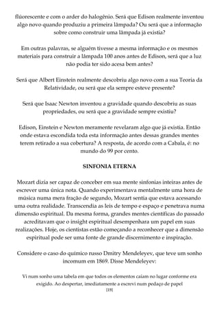 [19]
flúorescente e com o arder do halogênio. Será que Edison realmente inventou
algo novo quando produziu a primeira lâmpada? Ou será que a informação
sobre como construir uma lâmpada já existia?
Em outras palavras, se alguém tivesse a mesma informação e os mesmos
materiais para construir a lâmpada 100 anos antes de Edison, será que a luz
não podia ter sido acesa bem antes?
Será que Albert Einstein realmente descobriu algo novo com a sua Teoria da
Relatividade, ou será que ela sempre esteve presente?
Será que Isaac Newton inventou a gravidade quando descobriu as suas
propriedades, ou será que a gravidade sempre existiu?
Edison, Einstein e Newton meramente revelaram algo que já existia. Então
onde estava escondida toda esta informação antes dessas grandes mentes
terem retirado a sua cobertura? A resposta, de acordo com a Cabala, é: no
mundo do 99 por cento.
SINFONIA ETERNA
Mozart dizia ser capaz de conceber em sua mente sinfonias inteiras antes de
escrever uma única nota. Quando experimentava mentalmente uma hora de
música numa mera fração de segundo, Mozart sentia que estava acessando
uma outra realidade. Transcendia as leis de tempo e espaço e penetrava numa
dimensão espiritual. Da mesma forma, grandes mentes científicas do passado
acreditavam que o insight espiritual desempenhara um papel em suas
realizações. Hoje, os cientistas estão começando a reconhecer que a dimensão
espiritual pode ser uma fonte de grande discernimento e inspiração.
Considere o caso do químico russo Dmitry Mendeleyev, que teve um sonho
incomum em 1869. Disse Mendeleyev:
Vi num sonho uma tabela em que todos os elementos caíam no lugar conforme era
exigido. Ao despertar, imediatamente a escrevi num pedaço de papel
 