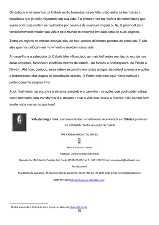 [2]
Os antigos ensinamentos da Cabala estão baseados na perfeita união entre as leis físicas e
espirituais que já estão vigorando em sua vida. É a primeira vez na história da humanidade que
esses princípios podem ser aplicados por pessoas de qualquer origem ou fé. O potencial para
verdadeiramente mudar sua vida e este mundo se encontra em cada uma de suas páginas.
Todos os objetos de nossos desejos são, de fato, apenas diferentes pacotes de plenitude. E são
eles que nos colocam em movimento e moldam nossa vida.
A maravilha e a sabedoria da Cabala têm influenciado as mais brilhantes mentes do mundo nas
áreas espiritual, filosófica e cientifica através da história - de Moisés a Shakespeare, de Platão a
Newton. Até hoje, contudo, essa esteve escondida em textos antigos disponível apenas a eruditos
e historiadores Mas depois de incontáveis séculos, O Poder está bem aqui, neste notável e
profundamente simples livro.
Aqui, finalmente, se encontra o sistema completo e o caminho - as ações que você pode realizar
neste momento para transformar a si mesmo e criar a vida que deseja e merece. Não espere nem
aceite nada menos do que isso!
Yehuda Berg é rabino e uma autoridade mundialmente reconhecida em Cabala É professor
do Kabbalah Centre ao redor do mundo
THE KABBALAH CENTRE BRASIL
learn transform connect
Kabbalah Centre do Brasil São Paulo
Alameda Itu 1561 Jardim Paulista São Paulo SP 01421-005 Tel: 11 3061 2307 Email: kcsaopaulo@kabbalah.corr
Rio de Janeiro
Rua Barão de Jaguaripe. 46 Ipanema Rio de Janeiro RJ 22421-000 Tel: 21 2526 3353 Email: kcrio@kabbalah.com
0800 772 3272 http://portuguese.kabbalah.com/
∗
∗
Orelha esquerda e Direita do Livro Impresso, Nota do Clube do E-book
 