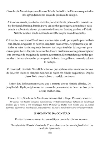 [20]
O sonho de Mendeleyev resultou na Tabela Periódica de Elementos que todos
nós aprendemos nas aulas de química do colégio.
A insulina, usada para tratar diabetes, foi descoberta pelo médico canadense
Sir Frederick Banting. Banting teve um sonho que sugeria um método para
extrair a substância de um pâncreas não humano. Banting ganhou o Prêmio
Nobel e acabou sendo nomeado cavalheiro por suas descobertas.
O inventor americano Elias Howe sonhou estar sendo perseguido por canibais
com lanças. Enquanto os nativos sacudiam suas armas, ele percebeu que em
todas as setas havia pequenos buracos. As lanças também balançavam para
cima e para baixo. Depois deste sonho, Howe finalmente conseguiu completar
sua invenção da máquina de costura automática. Ele entendeu que tinha que
mudar o buraco da agulha para a parte de baixo da agulha ao invés de colocá-
lo no topo.
O renomado cientista Niels Bohr afirmou que sonhara estar sentado em cima
do sol, com todos os planetas zunindo ao redor em cordas pequeninas. Depois
disso, Bohr desenvolveu o modelo do átomo.
Robert Lou is Stevenson relatou que o assunto de sua história clássica, Dr.
Jekyll e Mr. Hyde, originou-se em um sonho, e o mesmo se deu com boa parte
de sua melhor obra.
Em seu livro, Sombras da Mente, o eminente físico Roger Penrose escreveu:
De acordo com Platão, conceitos matemáticos e verdades matemáticas habitam um mundo real
próprio, que é eterno e sem localização física. O mundo de Platão é um mundo ideal de formas
perfeitas, diferente do mundo físico, mas em termos do qual o mundo físico deve ser compreendido.
O MOMENTO DA CONEXÃO
Platão chamava a conexão com o 99 por cento de ‫״‬divina loucura‫.״‬
O conhecido filósofo Nicolas de Cusa a chamava de ‫״‬revelação divina‫״‬ ou
de docta ignorantia.
 