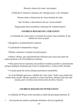 [21]
Mozart a descrevia como ‫״‬um ataque‫.״‬
O filósofo E. Husserl a chamava de ‫״‬intuição pura‫״‬ e de ‫״‬intuição‫.״‬
Nossas mães a chamavam de ‫״‬uma intuição de mãe‫.״‬
Sua Tia Rose a denominava de seu ‫״‬sexto sentido‫.״‬
Negociantes bem-sucedidos a chamam de ‫״‬instinto básico‫.״‬
UM BREVE RESUMO DO 1 POR CENTO
A realidade do 1 por cento é o mundo de nossos cinco sentidos. É um
âmbito de caos no qual:
• Reagimos a acontecimentos externos.
• A plenitude é temporária e fugaz.
• Efeitos, sintomas e reações nos preocupam.
• Somos vítimas, que aparentemente sofremos por causa das ações de
outras pessoas e de circunstâncias externas.
• Não parece haver esperança de produzir mudança positiva e permanente
porque qualquer mudança que ocorre é temporária, e, assim sendo, ilusória.
• A maior parte de nossos desejos permanece insatisfeito.
A Lei de Murphy governa o âmbito do 1 por cento. Tudo o que puder dar
errado dará errado. Mesmo quando as coisas vão bem, sabemos que elas irão
mudar, pois vivemos num eterno ciclo de altos e baixos.
UM BREVE RESUMO DO 99 POR CENTO
A realidade do 99 por cento encontra-se além da percepção humana. É:
• Um mundo de ordem e perfeição absoluta e de Luz espiritual.
 