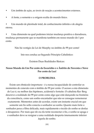 [22]
• Um âmbito de ação, ao invés de reação a acontecimentos externos.
• A fonte, a semente e a origem oculta do mundo físico.
• Um mundo de plenitude total, de conhecimento infinito e de alegria
eterna.
• Uma dimensão na qual podemos iniciar mudança positiva e duradoura,
mudança permanente que se manifesta também em nosso mundo do 1 por
cento.
Não há vestígio da Lei de Murphy no âmbito do 99 por cento!
Isto nos conduz ao Segundo Princípio Cabalístico:
Existem Duas Realidades Básicas:
Nosso Mundo do Um Por cento da Escuridão e o Âmbito do Noventa e Nove
Por cento da Luz!
O PROBLEMA
Existe um obstáculo importuno - é a nossa incapacidade de controlar os
momentos de conexão com o âmbito do 99 por cento. O acesso a esta dimensão
de Luz é, na melhor das hipóteses, acidental e fortuito. O cabalista Rav Berg
descreve a realidade do 99 por cento como algo que está dançando na fronteira
da consciência, como um sonho encantador que não se consegue rememorar
exatamente. Momentos antes de acordar, existe um instante crucial em que
somente um fio solto conecta o sonhador ao sonho. Quanto mais forte o
sonhador puxa a fibra delicada, mais rapidamente o tecido do sonho se desfaz
e desaparece. Por mais que ele ou ela tente reconectar o fio, o sonho se apaga e
o sonhador deve se resignar a uma realidade desperta imensamente inferior
àquela do sonho.
 