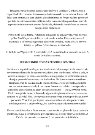 [23]
Imagine se pudéssemos acessar esse âmbito à vontade! Ganharíamos a
capacidade de controlar todos os acontecimentos de nossas vidas. Em vez de
lidar com sintomas e com efeitos, descobriríamos as forças ocultas que estão
por trás das circunstâncias caóticas e dos eventos enlouquecedores que "de
repente‫״‬ terminam com a nossa felicidade, deixando insatisfeitos os nossos
desejos mais profundos.
Pense nisto desta forma. Alterando um galho de uma árvore, você altera o
galho. Modifique uma folha, e você muda a folha. Entretanto, se você
manipula a informação genética dentro da semente, pode afetar a árvore
inteira — galhos, folhas, frutas, a coisa toda.
O âmbito do 99 por cento é o nível de DNA da realidade: a semente. A raiz. A
causa de todas as causas.
PERSEGUINDO NOSSAS PRÓPRIAS SOMBRAS
Considere a seguinte analogia: sua sombra na calçada representa uma versão
severamente limitada do seu eu verdadeiro. Sua sombra não reflete a pele, o
cabelo, o sangue, os ossos, as emoções, a imaginação, os sentimentos ou os
desejos que o definem como um indivíduo. Ela é meramente um reflexo
bidimensional da sua realidade tridimensional. Neste exemplo, a sombra
corresponde ao mundo do 1 por cento. Seu eu verdadeiro corresponde à
dimensão que se encontra além dos cinco sentidos — isto é, o 99 por cento.
Você conseguiria mover o braço de alguém simplesmente empurrando sua
sombra na parede? Não. Você precisa tocar na fonte, no próprio braço, no 99
por cento. Você tem que ir para uma dimensão mais alta para efetuar
mudança: mova o próprio braço, e a sombra automaticamente responde!
Fomos condicionados a focar a nossa consciência no plano de 1 por cento da
existência, o que é semelhante a perseguirmos as nossas próprias sombras. A
Cabala diz que não dará certo. É um exercício de futilidade.
 