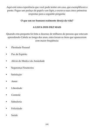 [24]
Aqui está uma experiência que você pode tentar em casa, que exemplificará o
ponto. Pegue um pedaço de papel e um lápis, e escreva suas cinco primeiras
respostas para a seguinte pergunta:
O que um ser humano realmente deseja da vida?
A LISTA DOS DEZ MAIS
Quando esta pergunta foi feita a dezenas de milhares de pessoas que estavam
aprendendo Cabala ao longo dos anos, estes foram os itens que apareceram
com maior freqüência:
• Plenitude Pessoal
• Paz de Espírito
• Alívio do Medo e da Ansiedade
• Segurança Financeira
• Satisfação
• Amor
• Liberdade
• Controle
• Sabedoria
• Felicidade
• Saúde
 