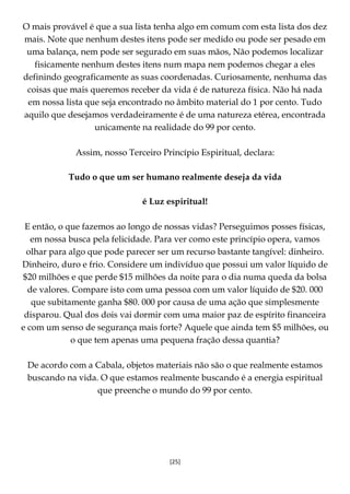 [25]
O mais provável é que a sua lista tenha algo em comum com esta lista dos dez
mais. Note que nenhum destes itens pode ser medido ou pode ser pesado em
uma balança, nem pode ser segurado em suas mãos, Não podemos localizar
fisicamente nenhum destes itens num mapa nem podemos chegar a eles
definindo geograficamente as suas coordenadas. Curiosamente, nenhuma das
coisas que mais queremos receber da vida é de natureza física. Não há nada
em nossa lista que seja encontrado no âmbito material do 1 por cento. Tudo
aquilo que desejamos verdadeiramente é de uma natureza etérea, encontrada
unicamente na realidade do 99 por cento.
Assim, nosso Terceiro Princípio Espiritual, declara:
Tudo o que um ser humano realmente deseja da vida
é Luz espiritual!
E então, o que fazemos ao longo de nossas vidas? Perseguimos posses físicas,
em nossa busca pela felicidade. Para ver como este princípio opera, vamos
olhar para algo que pode parecer ser um recurso bastante tangível: dinheiro.
Dinheiro, duro e frio. Considere um indivíduo que possui um valor líquido de
$20 milhões e que perde $15 milhões da noite para o dia numa queda da bolsa
de valores. Compare isto com uma pessoa com um valor líquido de $20. 000
que subitamente ganha $80. 000 por causa de uma ação que simplesmente
disparou. Qual dos dois vai dormir com uma maior paz de espírito financeira
e com um senso de segurança mais forte? Aquele que ainda tem $5 milhões, ou
o que tem apenas uma pequena fração dessa quantia?
De acordo com a Cabala, objetos materiais não são o que realmente estamos
buscando na vida. O que estamos realmente buscando é a energia espiritual
que preenche o mundo do 99 por cento.
 