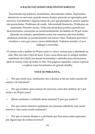 [26]
A RAZÃO DO NOSSO DESCONTENTAMENTO
Encontramo-nos infelizes, insatisfeitos, descontentes, tristes, deprimidos,
miseráveis ou nervosos quando nossos desejos parecem ser ignorados pelo
universo. Geralmente é alguma forma de caos que precipita os nossos anseios
não preenchidos. Problemas de saúde. Adversidade financeira. Problemas no
casamento. Pressões sociais. Toda esta desordem acontece quando nos
desconectamos, consciente ou inconscientemente, do âmbito do 99 por cento.
Quando, no entanto, aprendemos como nos conectar com esse âmbito,
podemos controlar os acontecimentos em nossas vidas. Podemos prevenir e
erradicar o caos que causa a nossa infelicidade. Podemos acender a Luz e
subjugar a escuridão.
O contato com o âmbito do 99 por cento é a chave secreta para a plenitude na
vida. Mas isto não é fácil de fazer. É por causa disso que os antigos mestres
espirituais da Cabala nos deram ferramentas e métodos para alcançarmos
além de nossas vidas de todos os dias. Nas páginas seguintes, vamos explorar
e explicar essas ferramentas em grande detalhe.
VOCÊ SE PERGUNTA..
— Por que existe caos, sofrimento, dor e doença se há um outro mundo de
ordem e de felicidade?
— Por que existem, para começo de conversa, esses dois âmbitos do 1 por
cento e do 99 por cento?
— Quem construiu a realidade desta maneira? E por que motivo?
— Por que outros sistemas espirituais nos ensinam sabedoria, mas assim
mesmo a vida nunca muda realmente?
— Por que os nossos desejos e a plenitude que buscamos estão separados
por algum tipo de cortina invisível?
 