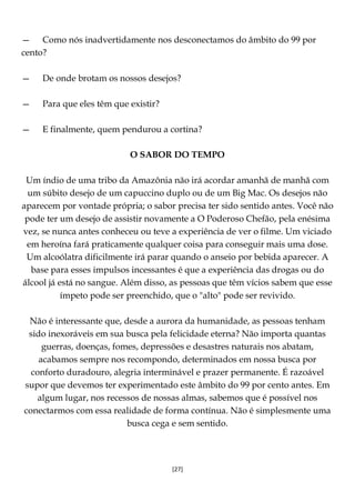 [27]
— Como nós inadvertidamente nos desconectamos do âmbito do 99 por
cento?
— De onde brotam os nossos desejos?
— Para que eles têm que existir?
— E finalmente, quem pendurou a cortina?
O SABOR DO TEMPO
Um índio de uma tribo da Amazônia não irá acordar amanhã de manhã com
um súbito desejo de um capuccino duplo ou de um Big Mac. Os desejos não
aparecem por vontade própria; o sabor precisa ter sido sentido antes. Você não
pode ter um desejo de assistir novamente a O Poderoso Chefão, pela enésima
vez, se nunca antes conheceu ou teve a experiência de ver o filme. Um viciado
em heroína fará praticamente qualquer coisa para conseguir mais uma dose.
Um alcoólatra dificilmente irá parar quando o anseio por bebida aparecer. A
base para esses impulsos incessantes é que a experiência das drogas ou do
álcool já está no sangue. Além disso, as pessoas que têm vícios sabem que esse
ímpeto pode ser preenchido, que o "alto" pode ser revivido.
Não é interessante que, desde a aurora da humanidade, as pessoas tenham
sido inexoráveis em sua busca pela felicidade eterna? Não importa quantas
guerras, doenças, fomes, depressões e desastres naturais nos abatam,
acabamos sempre nos recompondo, determinados em nossa busca por
conforto duradouro, alegria interminável e prazer permanente. É razoável
supor que devemos ter experimentado este âmbito do 99 por cento antes. Em
algum lugar, nos recessos de nossas almas, sabemos que é possível nos
conectarmos com essa realidade de forma contínua. Não é simplesmente uma
busca cega e sem sentido.
 