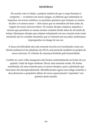 [28]
MEMÓRIAS
De acordo com a Cabala, a própria matéria de que o corpo humano é
composto — os átomos em nosso sangue, os elétrons que estimulam os
impulsos em nossos cérebros, os produtos químicos que formam os nossos
tecidos e os nossos ossos — têm raízes que se estendem até bem antes da
origem do nosso universo físico. Os muitos desejos, ímpetos, impulsos e
anseios que penetram as nossas mentes existiam desde antes da alvorada do
tempo. Quaisquer desejos que estejam rodopiando em seu coração neste exato
momento são na verdade memórias que se remoem em sua alma, lembranças
impregnadas no âmago de seu ser.
A busca da felicidade não está somente inscrita na Constituição como um
direito inalienável da cidadania dos EUA; está presente também no projeto de
nosso universo. É o direito de nascença herdado pela humanidade.
Lembre-se: uma velha mangueira não brotou acidentalmente na frente de seu
quintal, vinda de lugar nenhum. Havia uma semente oculta. De forma
semelhante, há uma semente para os nossos desejos e para a plenitude que
buscamos tão desesperadamente. Identificaremos agora essa antiga semente, e
descobriremos o propósito último de nosso aparecimento "repentino" nos
quintais deste mundo.
 
