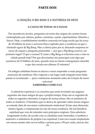 [29]
PARTE DOIS
A CRIAÇÃO, O BIG BANG E A NATUREZA DE DEUS
A CAUSA DE TODAS AS CAUSAS
Por incontáveis séculos, perguntas em torno das origens do cosmos foram
contempladas por rabinos, padres, cientistas, xamãs, espiritualistas, filósofos e
físicos. Hoje, o establishment científico concorda em larga escala que há cerca
de 15 bilhões de anos o universo físico explodiu para a existência no que é
chamado agora de Big Bang. Mas a ciência pára por aí, deixando suspensa no
vácuo do espaço a pergunta primordial — por que o Big Bang ocorreu, em
primeiro lugar? O que o causou? E como o Big Bang se relaciona com a vida na
cidade grande hoje? Por que deveríamos nos preocupar com algo que
aconteceu há 15 bilhões de anos, quando nem ao menos conseguimos entender
o que deu errado nos últimos 15 minutos?
Os antigos cabalistas foram os únicos a ousar responder a essas perguntas
essenciais da existência. Eles viajaram a um lugar onde ninguém mais tinha
jamais se aventurado — para o misterioso momento antes da Criação do nosso
universo!
SABEDORIA COMO LUZ
A sabedoria espiritual e os conceitos que serão revelados nas páginas
seguintes são mais antigos do que o próprio tempo. Estes são os segredos de
todos os segredos referentes à origem de nossas almas. São os mistérios de
todos os mistérios. O benefício que se deriva de aprender sobre nossas origens
se estende além de um maior conhecimento intelectual. Existe uma dimensão
mística ligada à compreensão da raiz de nossa existência. Há um benefício
espiritual que vem de entender estes princípios originais. Esta sabedoria
longamente oculta, de acordo com os cabalistas mais instruídos, é também o
material e a substância da própria Luz espiritual. Cada nova noção implantada
em nossas mentes abre novas trilhas e portais para o 99 por cento, através dos
 