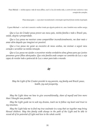 [3]
Para Michal — minha esposa e mãe de meus filhos, você é a luz da minha vida, o centro do meu universo e meu
coração dos corações.
Para meus pais — cujo amor incondicional e orientação espiritual foram minha inspiração.
E para Michael — você não é somente o melhor irmão que alguém poderia ter, mas é também meu melhor amigo.
Que a Luz do Criador possa prover aos meus pais, minha família e todo o Brasil: paz,
saúde, alegria e prosperidade.
Que a Luz possa me mostrar como compartilhar incondicionalmente, me doar mais e
amar além daquilo que imaginei ser possível.
Que a Luz possa me guiar ao encontro de meus sonhos, me ensinar a seguir meu
coração e acreditar na minha intuição.
Que a Luz possa me ajudar a encontrar minha verdadeira alma gêmea para que juntos
possamos gerar filhos abençoados. Que esta família ande sempre no caminho da Luz e seja
capaz de revelar todo o potencial de Luz e amor para todo o mundo.
≈
May the Light of the Creator provide to my parents, my family and Brazil: peace,
health, joy and prosperity.
May the Light show me how to give unconditionally, share of myself and love more
than I thought was possible.
May the Light guide me to seek my dreams, teach me to follow my heart and trust in
my intuition.
May the Light help me to find my true soulmate in a way that we together may bring
blessed children. May this family walk always in the path of the Light and be able to
reveal all of its potential of Light and love to the whole world.
 