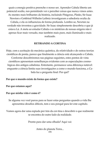 [30]
quais a energia positiva preenche o nosso ser. Aprender Cabala liberta um
potencial oculto, nos permitindo ver e perceber coisas que nunca vimos antes.
As mentes mais brilhantes da história, incluindo Pitágoras, Platão, Sir Isaac
Newton e Gottfried Wilhelm Leibniz investigaram a sabedoria oculta da
Cabala, e ela os influenciou de forma profunda. Lembre-se, Newton na
verdade não inventou a gravidade. Sir Isaac simplesmente descobriu o que já
estava Lá. A meta ao estudar Cabala e os mistérios de nossas origens não é
apenas ficar mais versado, mas também mais puro, mais iluminado e mais
realizado.
RETIRANDO A CORTINA
Hoje, com a aceitação da mecânica quântica, da relatividade e de outras teorias
científicas de ponta, parece que finalmente a ciência está alcançando a Cabala.
Conforme descobriremos nas páginas seguintes, estes pontos de vista
científicos apresentam semelhanças evidentes com as especulações cosmo-
lógicas dos antigos cabalistas. Entretanto, permanece uma diferença notável:
enquanto a ciência limita suas investigações a como o mundo funciona, a Ca-
bala faz a pergunta final: Por quê?
Por que o mundo existe da forma que existe?
Por que estamos aqui?
Por que minha vida é como é?
Se alguma vez você parou para se fazer estas perguntas quando a vida lhe
apresentou desafios difíceis, tem o seu porquê para ler este capítulo.
Vamos agora dar uma espiada por trás da cor-tina e descobrir o que realmente
se encontra do outro lado da realidade.
Pronto para dar uma olhada? Aqui vai:
Antes do planeta Terra...
 