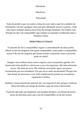 [32]
Liberdade...
Sabedoria...
Felicidade!
Tudo de positivo que vai contra a força do caos, tudo o que for a antítese do
sofrimento e da dor, qualquer coisa que gere plenitude, prazer e paixão... tudo
isto estava incluído dentro dessa força de Energia ilimitada. Na Cabala, esta
Energia de dar e de compartilhar que sempre se expande é conhecida como a
Primeira Causa.
DOIS PARA O TANGO
O conceito de dar e compartilhar requer o consentimento de duas partes.
Afinal, se não há ninguém com quem compartilhar, como pode o compartilhar
ocorrer? Se não há ninguém que deseje receber o presente, como o presente
pode ser dado?
Imagine uma senhora idosa numa esquina, num cruzamento agitado. Um
transeunte tenta ajudá-la a atravessar a rua com segurança. Ela educadamente
recusa. Ele tenta de novo. Ela continua recusando, agora um pouco
incomodada por sua insistência. Por que ela se sente incomodada? Porque não
tem desejo de atravessar a rua. Está simplesmente parada no cruzamento
esperando o ônibus.
Embora o nosso transeunte quisesse dar, era impossível dar, porque a senhora
idosa não tinha um desejo de receber o que ele estava oferecendo.
É preciso que haja um recipiente, um receptor desejoso, um desejo de tomar
posse da oferenda, para que o ato de compartilhar ou de dar ocorra.
 
