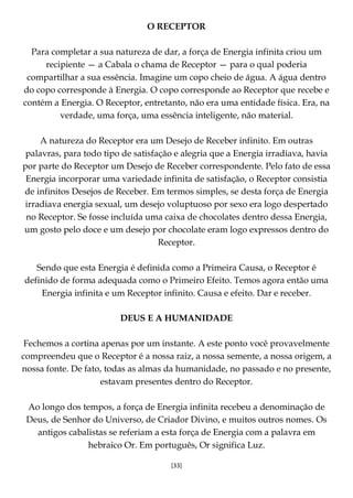 [33]
O RECEPTOR
Para completar a sua natureza de dar, a força de Energia infinita criou um
recipiente — a Cabala o chama de Receptor — para o qual poderia
compartilhar a sua essência. Imagine um copo cheio de água. A água dentro
do copo corresponde à Energia. O copo corresponde ao Receptor que recebe e
contém a Energia. O Receptor, entretanto, não era uma entidade física. Era, na
verdade, uma força, uma essência inteligente, não material.
A natureza do Receptor era um Desejo de Receber infinito. Em outras
palavras, para todo tipo de satisfação e alegria que a Energia irradiava, havia
por parte do Receptor um Desejo de Receber correspondente. Pelo fato de essa
Energia incorporar uma variedade infinita de satisfação, o Receptor consistia
de infinitos Desejos de Receber. Em termos simples, se desta força de Energia
irradiava energia sexual, um desejo voluptuoso por sexo era logo despertado
no Receptor. Se fosse incluída uma caixa de chocolates dentro dessa Energia,
um gosto pelo doce e um desejo por chocolate eram logo expressos dentro do
Receptor.
Sendo que esta Energia é definida como a Primeira Causa, o Receptor é
definido de forma adequada como o Primeiro Efeito. Temos agora então uma
Energia infinita e um Receptor infinito. Causa e efeito. Dar e receber.
DEUS E A HUMANIDADE
Fechemos a cortina apenas por um instante. A este ponto você provavelmente
compreendeu que o Receptor é a nossa raiz, a nossa semente, a nossa origem, a
nossa fonte. De fato, todas as almas da humanidade, no passado e no presente,
estavam presentes dentro do Receptor.
Ao longo dos tempos, a força de Energia infinita recebeu a denominação de
Deus, de Senhor do Universo, de Criador Divino, e muitos outros nomes. Os
antigos cabalistas se referiam a esta força de Energia com a palavra em
hebraico Or. Em português, Or significa Luz.
 
