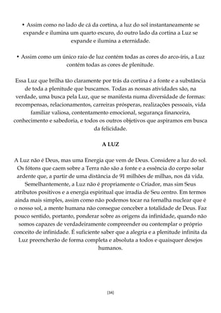 [34]
• Assim como no lado de cá da cortina, a luz do sol instantaneamente se
expande e ilumina um quarto escuro, do outro lado da cortina a Luz se
expande e ilumina a eternidade.
• Assim como um único raio de luz contém todas as cores do arco-íris, a Luz
contém todas as cores de plenitude.
Essa Luz que brilha tão claramente por trás da cortina é a fonte e a substância
de toda a plenitude que buscamos. Todas as nossas atividades são, na
verdade, uma busca pela Luz, que se manifesta numa diversidade de formas:
recompensas, relacionamentos, carreiras prósperas, realizações pessoais, vida
familiar valiosa, contentamento emocional, segurança financeira,
conhecimento e sabedoria, e todos os outros objetivos que aspiramos em busca
da felicidade.
A LUZ
A Luz não é Deus, mas uma Energia que vem de Deus. Considere a luz do sol.
Os fótons que caem sobre a Terra não são a fonte e a essência do corpo solar
ardente que, a partir de uma distância de 91 milhões de milhas, nos dá vida.
Semelhantemente, a Luz não é propriamente o Criador, mas sim Seus
atributos positivos e a energia espiritual que irradia de Seu centro. Em termos
ainda mais simples, assim como não podemos tocar na fornalha nuclear que é
o nosso sol, a mente humana não consegue conceber a totalidade de Deus. Faz
pouco sentido, portanto, ponderar sobre as origens da infinidade, quando não
somos capazes de verdadeiramente compreender ou contemplar o próprio
conceito de infinidade. É suficiente saber que a alegria e a plenitude infinita da
Luz preencherão de forma completa e absoluta a todos e quaisquer desejos
humanos.
 