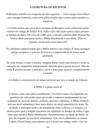 [35]
A ESTRUTURA DO RECEPTOR
O Receptor infinito era composto de dois aspectos — uma energia masculina e
uma energia feminina, como uma pilha simples que contém pólos positivo e
negativo.
A Cabala ensina que essas duas energias do Receptor eram conhecidas pelos
nomes em código de Adão e Eva. Adão e Eva não eram apenas duas pessoas
no Jardim do Éden. Há cerca de 2.000 anos, o mestre cabalista Rabi Shimon bar
Yochai disse que quem aceita a Bíblia literalmente é um idiota. (Não se
esqueça, foram dele essas palavras!)
Os cabalistas compreendem que a Bíblia inteira é um código. E como qualquer
código complexo, é preciso decifrá-lo e compreendê-lo de forma mais
profunda.
De certa forma, é como a música. Imagine tentar ouvir uma música e sentir as
emoções do compositor simplesmente olhando para a pauta musical. Não dá
certo. É preciso escutar a melodia e ouvir a letra para apreciar completamente
a canção.
A Cabala é o instrumento do nosso universo que toca a canção da Criação.
A Bíblia é a pauta musical.
A ciência conta com idéias semelhantes. Um físico nunca iria depender da
aparência de uma pedra para apreender a natureza fundamental de sua
realidade no nível de átomos, prótons, elétrons e nêutrons. A Bíblia também
tem um nível subatômico bem mais abaixo do nível superficial do texto. Na
verdade, o principal motivo da hostilidade entre a ciência e a religião, e o
motivo pelo qual a religião fracassou em satisfazer os desejos de todos, é que
estivemos lendo a Bíblia literalmente. Permanecemos na Idade de Pedra no
que diz respeito ao seu nível subatômico. Este nível subatômico se chama
Cabala. Dessa forma, aprendemos que o termo em código Adão e Eva na
 