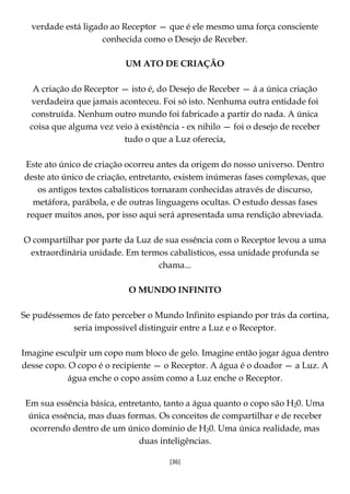 [36]
verdade está ligado ao Receptor — que é ele mesmo uma força consciente
conhecida como o Desejo de Receber.
UM ATO DE CRIAÇÃO
A criação do Receptor — isto é, do Desejo de Receber — á a única criação
verdadeira que jamais aconteceu. Foi só isto. Nenhuma outra entidade foi
construída. Nenhum outro mundo foi fabricado a partir do nada. A única
coisa que alguma vez veio à existência - ex nihilo — foi o desejo de receber
tudo o que a Luz oferecia,
Este ato único de criação ocorreu antes da origem do nosso universo. Dentro
deste ato único de criação, entretanto, existem inúmeras fases complexas, que
os antigos textos cabalísticos tornaram conhecidas através de discurso,
metáfora, parábola, e de outras linguagens ocultas. O estudo dessas fases
requer muitos anos, por isso aqui será apresentada uma rendição abreviada.
O compartilhar por parte da Luz de sua essência com o Receptor levou a uma
extraordinária unidade. Em termos cabalísticos, essa unidade profunda se
chama...
O MUNDO INFINITO
Se pudéssemos de fato perceber o Mundo Infinito espiando por trás da cortina,
seria impossível distinguir entre a Luz e o Receptor.
Imagine esculpir um copo num bloco de gelo. Imagine então jogar água dentro
desse copo. O copo é o recipiente — o Receptor. A água é o doador — a Luz. A
água enche o copo assim como a Luz enche o Receptor.
Em sua essência básica, entretanto, tanto a água quanto o copo são H20. Uma
única essência, mas duas formas. Os conceitos de compartilhar e de receber
ocorrendo dentro de um único domínio de H20. Uma única realidade, mas
duas inteligências.
 