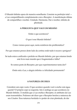 [37]
O Mundo Infinito opera de maneira semelhante. Consiste na perfeição total —
a Luz compartilhando completamente com o Receptor. A manifestação última
de compartilhar e receber. Unidade. Harmonia. Dar e receber, infinito de
plenitude.
A PERGUNTA QUE VALE UM MILHÃO
Então o que aconteceu?
O que é esse Mundo Infinito?
Como viemos parar aqui, nesta existência tão problemática?
Por que estamos presos deste lado da cortina onde tudo é escuro e perigoso?
Se tudo estava unificado e perfeito no Mundo Infinito, por que estamos lendo
este livro num mundo que é fragmentado e falho?
Se somos parte do Receptor, por que experimentamos tanta dor?
Onde está a Luz, a alegria infinita e a felicidade permanente?
A NATUREZA DE DEUS
Considere um copo vazio. O que acontece quando você o enche com água
quente? O próprio copo se esquenta. Isto é análogo ao que aconteceu no
Mundo Infinito. À medida que a Luz enchia o Receptor, os atributos da Luz
eram transmitidos. Podemos até dizer que o Receptor herdou a natureza do
seu Criador. Essa natureza herdada é o poder de criar plenitude, de dar
 