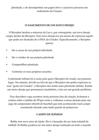 [38]
plenitude, e de desempenhar um papel ativo e causal no processo em
andamento da Criação.
O NASCIMENTO DE UM NOVO DESEJO
O Receptor herdou a natureza da Luz e, por conseguinte, um novo desejo
surgiu dentro do Receptor. Esse novo desejo era um anseio de expressar aquilo
que pode ser chamado de o DNA do Criador. Especificamente, o Receptor
queria:
• Ser a causa da sua própria felicidade.
• Ser o criador de sua própria plenitude.
• Compartilhar plenitude.
• Controlar os seus próprios assuntos.
A plenitude infinita foi a razão pela qual o Receptor foi criado, em primeiro
lugar. No entanto, devido ao fato de que o Receptor não podia expressar os
seus "genes do Criador", o Receptor não sentia mais plenitude infinita. Existia
um único desejo que permanecia insatisfeito, e isto era um grande problema.
Para descobrir o que acontece nesta próxima fase da criação, fechemos a
cortina sobre o âmbito do 99 por cento e voltemos a nossa atenção para um
jogo do campeonato infantil de baseball que está acontecendo num campo
ensolarado durante uma tarde quente de primavera.
CAMPO DE SONHOS
Bobby tem nove anos de idade. Ele é o lançador do seu time infantil de
softball. Se Bobby pudesse ter um único desejo realizado em todo o mundo
 