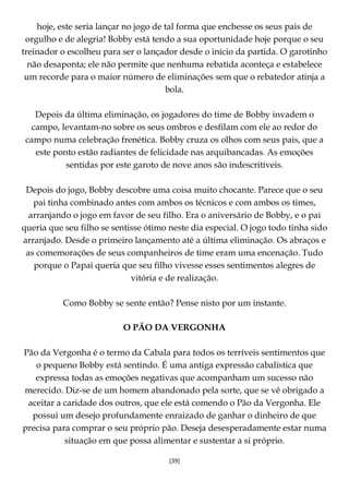 [39]
hoje, este seria lançar no jogo de tal forma que enchesse os seus pais de
orgulho e de alegria! Bobby está tendo a sua oportunidade hoje porque o seu
treinador o escolheu para ser o lançador desde o início da partida. O garotinho
não desaponta; ele não permite que nenhuma rebatida aconteça e estabelece
um recorde para o maior número de eliminações sem que o rebatedor atinja a
bola.
Depois da última eliminação, os jogadores do time de Bobby invadem o
campo, levantam-no sobre os seus ombros e desfilam com ele ao redor do
campo numa celebração frenética. Bobby cruza os olhos com seus pais, que a
este ponto estão radiantes de felicidade nas arquibancadas. As emoções
sentidas por este garoto de nove anos são indescritíveis.
Depois do jogo, Bobby descobre uma coisa muito chocante. Parece que o seu
pai tinha combinado antes com ambos os técnicos e com ambos os times,
arranjando o jogo em favor de seu filho. Era o aniversário de Bobby, e o pai
queria que seu filho se sentisse ótimo neste dia especial. O jogo todo tinha sido
arranjado. Desde o primeiro lançamento até a última eliminação. Os abraços e
as comemorações de seus companheiros de time eram uma encenação. Tudo
porque o Papai queria que seu filho vivesse esses sentimentos alegres de
vitória e de realização.
Como Bobby se sente então? Pense nisto por um instante.
O PÃO DA VERGONHA
Pão da Vergonha é o termo da Cabala para todos os terríveis sentimentos que
o pequeno Bobby está sentindo. É uma antiga expressão cabalística que
expressa todas as emoções negativas que acompanham um sucesso não
merecido. Diz-se de um homem abandonado pela sorte, que se vê obrigado a
aceitar a caridade dos outros, que ele está comendo o Pão da Vergonha. Ele
possui um desejo profundamente enraizado de ganhar o dinheiro de que
precisa para comprar o seu próprio pão. Deseja desesperadamente estar numa
situação em que possa alimentar e sustentar a si próprio.
 