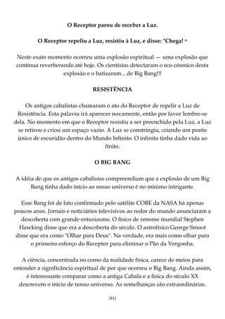 [41]
O Receptor parou de receber a Luz.
O Receptor repeliu a Luz, resistiu à Luz, e disse: "Chega! ‫״‬
Neste exato momento ocorreu uma explosão espiritual — uma explosão que
continua reverberando até hoje. Os cientistas detectaram o eco cósmico desta
explosão e o batizaram... de Big Bang!!!
RESISTÊNCIA
Os antigos cabalistas chamaram o ato do Receptor de repelir a Luz de
Resistência. Esta palavra irá aparecer novamente, então por favor lembre-se
dela. No momento em que o Receptor resistiu a ser preenchido pela Luz, a Luz
se retirou e criou um espaço vazio. A Luz se constringiu, criando um ponto
único de escuridão dentro do Mundo Infinito. O infinito tinha dado vida ao
finito.
O BIG BANG
A idéia de que os antigos cabalistas compreendiam que a explosão de um Big
Bang tinha dado início ao nosso universo é no mínimo intrigante.
Esse Bang foi de fato confirmado pelo satélite COBE da NASA há apenas
poucos anos. Jornais e noticiários televisivos ao redor do mundo anunciaram a
descoberta com grande entusiasmo. O físico de renome mundial Stephen
Hawking disse que era a descoberta do século. O astrofísico George Smoot
disse que era como "Olhar para Deus". Na verdade, era mais como olhar para
o primeiro esforço do Receptor para eliminar o Pão da Vergonha.
A ciência, concentrada no como da realidade física, carece de meios para
entender a significância espiritual de por que ocorreu o Big Bang. Ainda assim,
é interessante comparar como a antiga Cabala e a física do século XX
descrevem o início de nosso universo. As semelhanças são extraordinárias.
 
