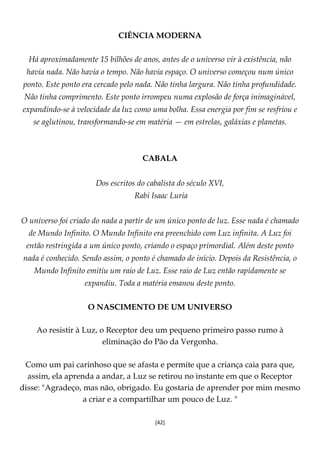 [42]
CIÊNCIA MODERNA
Há aproximadamente 15 bilhões de anos, antes de o universo vir à existência, não
havia nada. Não havia o tempo. Não havia espaço. O universo começou num único
ponto. Este ponto era cercado pelo nada. Não tinha largura. Não tinha profundidade.
Não tinha comprimento. Este ponto irrompeu numa explosão de força inimaginável,
expandindo-se à velocidade da luz como uma bolha. Essa energia por fim se resfriou e
se aglutinou, transformando-se em matéria — em estrelas, galáxias e planetas.
CABALA
Dos escritos do cabalista do século XVI,
Rabi Isaac Luria
O universo foi criado do nada a partir de um único ponto de luz. Esse nada é chamado
de Mundo Infinito. O Mundo Infinito era preenchido com Luz infinita. A Luz foi
então restringida a um único ponto, criando o espaço primordial. Além deste ponto
nada é conhecido. Sendo assim, o ponto é chamado de início. Depois da Resistência, o
Mundo Infinito emitiu um raio de Luz. Esse raio de Luz então rapidamente se
expandiu. Toda a matéria emanou deste ponto.
O NASCIMENTO DE UM UNIVERSO
Ao resistir à Luz, o Receptor deu um pequeno primeiro passo rumo à
eliminação do Pão da Vergonha.
Como um pai carinhoso que se afasta e permite que a criança caia para que,
assim, ela aprenda a andar, a Luz se retirou no instante em que o Receptor
disse: "Agradeço, mas não, obrigado. Eu gostaria de aprender por mim mesmo
a criar e a compartilhar um pouco de Luz. "
 