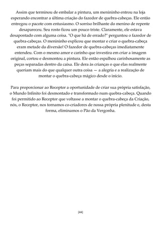 [44]
Assim que terminou de embalar a pintura, um menininho entrou na loja
esperando encontrar a última criação do fazedor de quebra-cabeças. Ele então
entregou o pacote com entusiasmo. O sorriso brilhante do menino de repente
desapareceu. Seu rosto ficou um pouco triste. Claramente, ele estava
desapontado com alguma coisa. "O que há de errado?" perguntou o fazedor de
quebra-cabeças. O menininho explicou que montar e criar o quebra-cabeça
eram metade da diversão! O fazedor de quebra-cabeças imediatamente
entendeu. Com o mesmo amor e carinho que investira em criar a imagem
original, cortou e desmontou a pintura. Ele então espalhou carinhosamente as
peças separadas dentro da caixa. Ele dera às crianças o que elas realmente
queriam mais do que qualquer outra coisa — a alegria e a realização de
montar o quebra-cabeça mágico desde o início.
Para proporcionar ao Receptor a oportunidade de criar sua própria satisfação,
o Mundo Infinito foi desmontado e transformado num quebra-cabeça. Quando
foi permitido ao Receptor que voltasse a montar o quebra-cabeça da Criação,
nós, o Receptor, nos tornamos co-criadores de nossa própria plenitude e, desta
forma, eliminamos o Pão da Vergonha.
 
